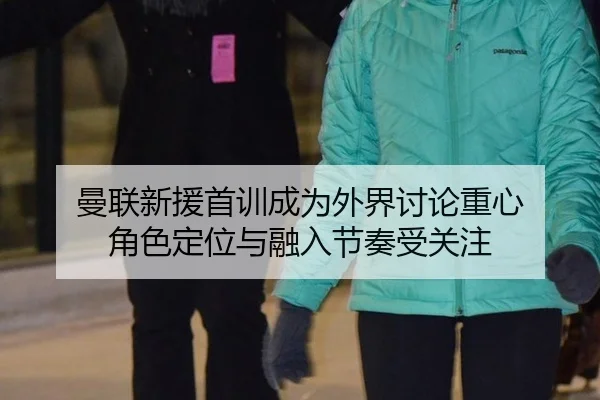 曼联新援首训成为外界讨论重心 角色定位与融入节奏受关注